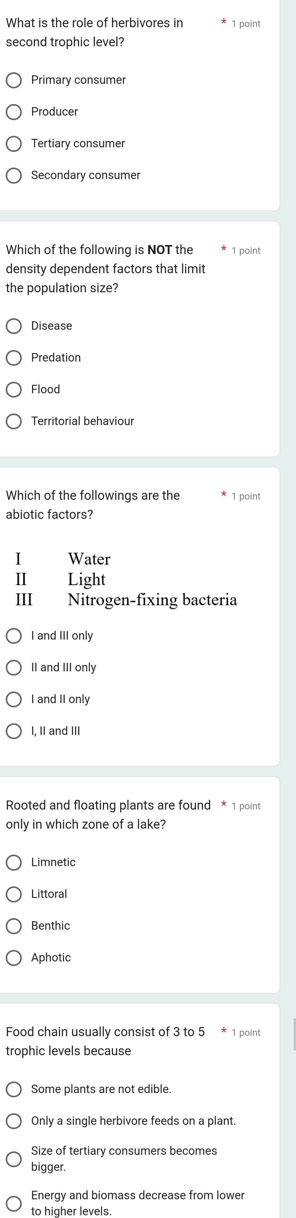 What is the role of herbivores in 1 point
second trophic level?
Primary consumer
Producer
Tertiary consumer
Secondary consumer
Which of the following is NOT the 1 point
density dependent factors that limit
the population size?
Disease
Predation
Flood
Territorial behaviour
Which of the followings are the 1 point
abiotic factors?
I Water
Ⅱ Light
III Nitrogen-fixing bacteria
I and III only
II and III only
I and II only
I, II and III
Rooted and floating plants are found * 1 point
only in which zone of a lake?
Limnetic
Littoral
Benthic
Aphotic
Food chain usually consist of 3 to 5 * 1 point
trophic levels because
Some plants are not edible.
Only a single herbivore feeds on a plant.
Size of tertiary consumers becomes
bigger.
Energy and biomass decrease from lower
to higher levels.