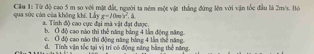 Từ độ cao 5 m so với mặt đất, người ta ném một vật thẳng đứng lên với vận tốc đầu là 2m/s. Bỏ
qua sức cản của không khí. Lấy g=10m/s^2. â.
a. Tính độ cao cực đại mà vật đạt được.
b. Ở độ cao nào thì thế năng bằng 4 lần động năng.
c. Ở độ cao nào thì động năng bằng 4 lần thế năng.
d. Tính vận tốc tại vị trí có động năng bằng thể năng.