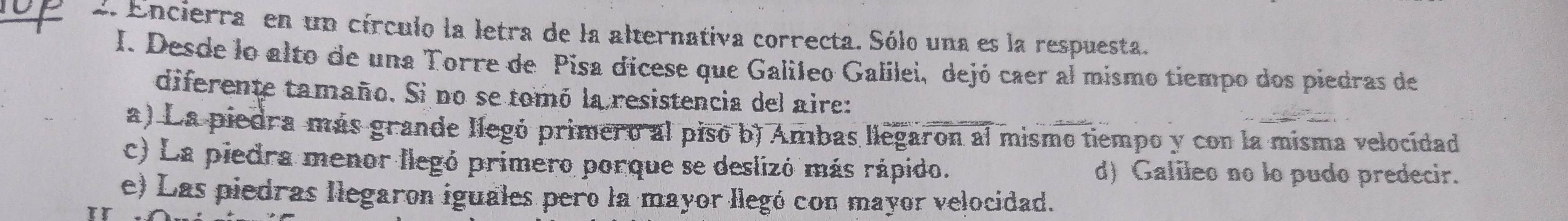 Encierra en un círculo la letra de la alternativa correcta. Sólo una es la respuesta.
I. Desde lo alto de una Torre de Pisa dicese que Galíleo Galilei, dejó caer al mismo tiempo dos piedras de
diferente tamaño. Si no se tomó la resistencia del aire:
a) La piedra más grande llegó primero al piso b) Ambas llegaron al mismo tiempo y con la misma velocidad
c) La piedra menor llegó primero porque se deslizó más rápido. d) Galileo no lo pudo predecir.
e) Las piedras llegaron iguales pero la mayor llegó con mayor velocidad.