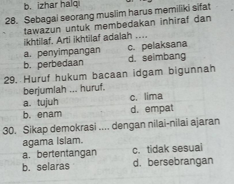 b. izhar halqi
28. Sebagai seorang muslim harus memiliki sifat
tawazun untuk membedakan inhiraf dan 
ikhtilaf. Arti ikhtilaf adalah ....
a. penyimpangan c. pelaksana
b. perbedaan d. seimbang
29. Huruf hukum bacaan idgam bigunnah
berjumlah ... huruf.
a. tujuh c. lima
b. enam d. empat
30. Sikap demokrasi .... dengan nilai-nilai ajaran
agama Islam.
a. bertentangan c. tidak sesuai
b. selaras d. bersebrangan