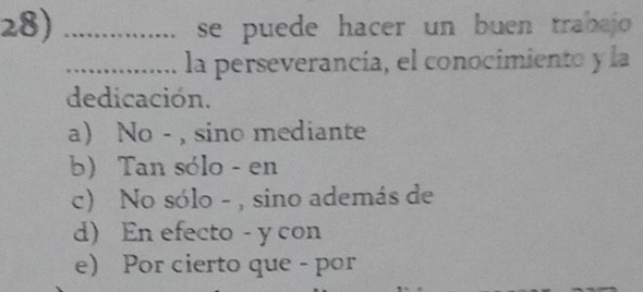 se puede hacer un buen trabajo 
_la perseverancia, el conocimiento y la
dedicación.
a No - , sino mediante
b) Tan sólo - en
c) No sólo - , sino además de
d) En efecto - y con
e) Por cierto que - por