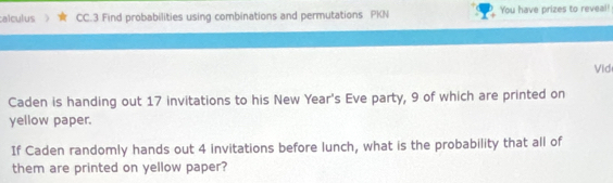 calculus CC.3 Find probabilities using combinations and permutations PKN You have prizes to reveal! 
Vid 
Caden is handing out 17 invitations to his New Year's Eve party, 9 of which are printed on 
yellow paper. 
If Caden randomly hands out 4 invitations before lunch, what is the probability that all of 
them are printed on yellow paper?