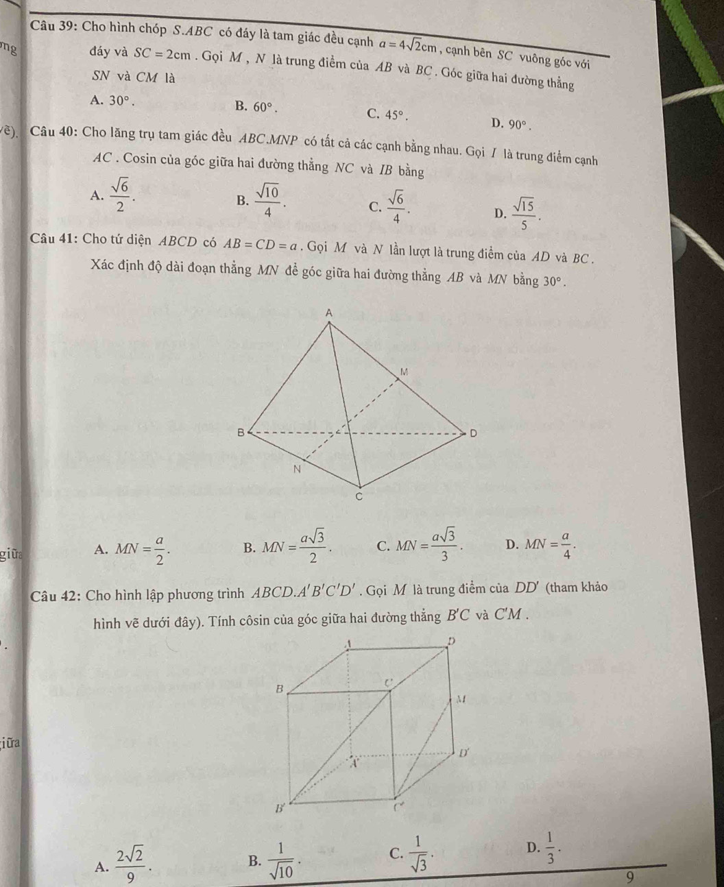 Cho hình chóp S.ABC có đáy là tam giác đều cạnh a=4sqrt(2)cm , cạnh bên SC vuông góc với
mg đáy và SC=2cm. Gọi M , N là trung điểm của AB và BC . Góc giữa hai đường thẳng
SN và CM là
A. 30°. B. 60°. C. 45°.
D. 90°.
(Về), Câu 40: Cho lăng trụ tam giác đều ABC.MNP có tất cả các cạnh bằng nhau. Gọi / là trung điểm cạnh
AC . Cosin của góc giữa hai đường thẳng NC và IB bằng
A.  sqrt(6)/2 .  sqrt(10)/4 .
B.
C.  sqrt(6)/4 .  sqrt(15)/5 .
D.
Câu 41: Cho tứ diện ABCD có AB=CD=a. Gọi M và N lần lượt là trung điểm của AD và BC.
Xác định độ dài đoạn thẳng MN để góc giữa hai đường thẳng AB và MN bằng 30°.
B. MN= asqrt(3)/2 . C. MN= asqrt(3)/3 . D.
giữa A. MN= a/2 . MN= a/4 .
Câu 42: Cho hình lập phương trình ABCI 0.A'B'C'D'. Gọi M là trung điểm của DD' (tham khảo
hình vẽ dưới đây). Tính côsin của góc giữa hai đường thẳng B'C và C'M .
;i ữra
A.  2sqrt(2)/9 .  1/sqrt(10) .
D.
B.
C.  1/sqrt(3) .  1/3 .
9