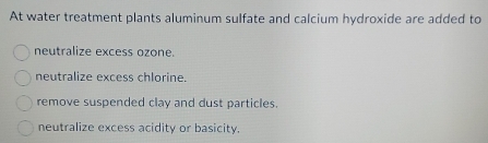 At water treatment plants aluminum sulfate and calcium hydroxide are added to
neutralize excess ozone.
neutralize excess chlorine.
remove suspended clay and dust particles.
neutralize excess acidity or basicity.