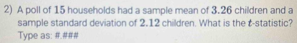 A poll of 15 households had a sample mean of 3.26 children and a 
sample standard deviation of 2.12 children. What is the t -statistic? 
Type as: #.###