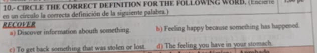 10.- CIRCLE THE CORRECT DEFINITION FOR THE FOLLOWING WORD. (EncTe

en un círculo la correcta definición de la siguiente palabra.)
RECOVER
a) Discover information abouth something. b) Feeling happy because something has happened.
c) To get back something that was stolen or lost. d) The feeling you have in your stomach.