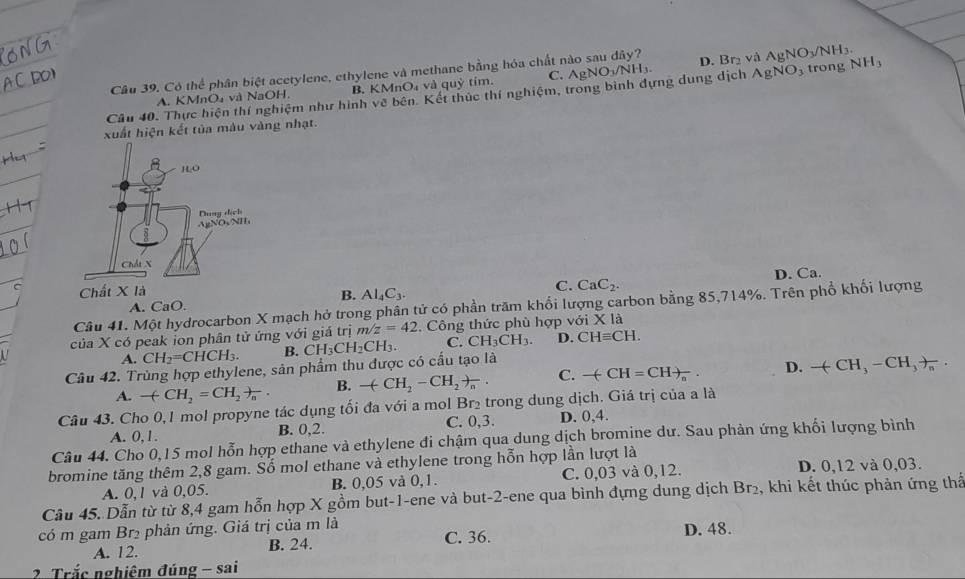 Có thể phân biệt acetylene, ethylene và methane bằng hóa chất nào sau dây? D. Br₂ và AgNO_3/NH_3.
A. KMnO₄ và NaOH. B. KMnO_4 à và quỷ tím. C.
Câu 40. Thực hiện thí nghiệm như hình về bên. Kết thúc thí nghiệm, trong bình dựng dung dịch AgNO_3/NH_3. AgNO_3 trong NH_3
xuất hiện kết tủa màu vàng nhạt.
Chất X là D. Ca.
B. Al_4C_3.
C. CaC_2.
Câu 41. Một hydrocarbon X mạch hở trong phân tử có phần trăm khối lượng carbon bằng 85,714%. Trên phổ khối lượng
A. CaO.
của X có peak ion phân tử ứng với giá trị m/z=42. Công thức phù hợp với x là
A. CH_2=CHCH_3. B.
Câu 42. Trùng hợp ethylene, sản phẩm thu được có cấu tạo là CH_3CH_2CH_3. C. CH_3CH_3. D. CHequiv CH.
A. -(CH_2=CH_2)_n B. -(CH_2-CH_2)_n. C. -(CH=CH)_n. D. -(CH_3-CH_3)_n.
Câu 43. Cho 0,1 mol propyne tác dụng tối đa với a mol Br₂ trong dung dịch. Giá trị của a là
A. 0,1. B. 0,2. C. 0,3. D. 0,4.
Câu 44. Cho 0,15 mol hỗn hợp ethane và ethylene đi chậm qua dung dịch bromine dư. Sau phản ứng khối lượng bình
bromine tăng thêm 2,8 gam. Số mol ethane và ethylene trong hỗn hợp lần lượt là D. 0,12 và 0,03.
A. 0,1 và 0,05. B. 0,05 và 0,1. C. 0,03 và 0,12.
Câu 45. Dẫn từ từ 8,4 gam hỗn hợp X gồm but-1-ene và but-2-ene qua bình đựng dung dịch Br 2, khi kết thúc phản ứng thể
có m gam Brị phản ứng. Giá trị của m là C. 36.
A. 12. B. 24. D. 48.
2 Trắc nghiệm đúng - sai