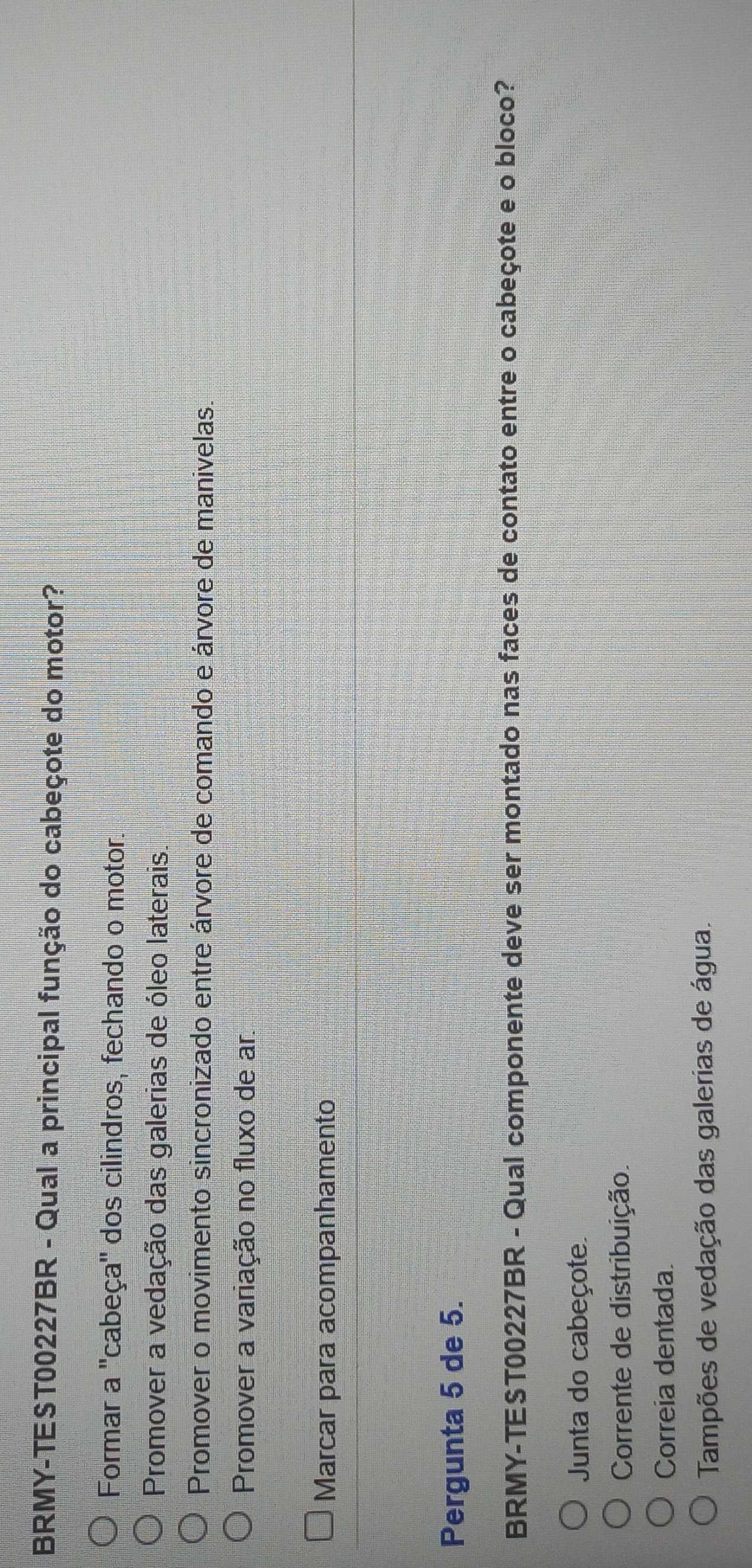 BRMY-TEST00227BR - Qual a principal função do cabeçote do motor?
Formar a ''cabeça'' dos cilindros, fechando o motor.
Promover a vedação das galerias de óleo laterais.
Promover o movimento sincronizado entre árvore de comando e árvore de manivelas.
Promover a variação no fluxo de ar
Marcar para acompanhamento
Pergunta 5 de 5.
BRMY-TEST00227BR - Qual componente deve ser montado nas faces de contato entre o cabeçote e o bloco?
Junta do cabeçote.
Corrente de distribuição.
Correia dentada.
Tampões de vedação das galerias de água.