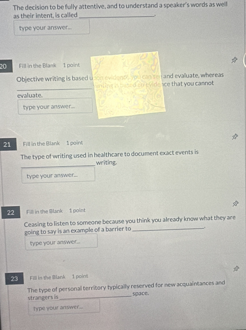 The decision to be fully attentive, and to understand a speaker’s words as well 
as their intent, is called_ 
. 
type your answer... 
20 Fill in the Blank 1 point 
Objective writing is based upon evidence you can see and evaluate, whereas 
writing is based on evidence that you cannot 
evaluate. 
type your answer... 
21 Fill in the Blank 1 point 
The type of writing used in healthcare to document exact events is 
writing. 
type your answer... 
22 Fill in the Blank 1 point 
Ceasing to listen to someone because you think you already know what they are 
going to say is an example of a barrier to_ 
_. 
type your answer... 
23 Fill in the Blank 1 point 
The type of personal territory typically reserved for new acquaintances and 
strangers is _space. 
type your answer...