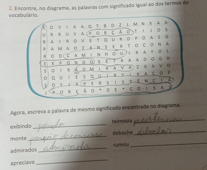 Encontre, no diagrama, as palavras com significado igual ao dos termos do 
vo 
Agora, escreva a palavra de mesmo significado encontrada no diagrama. 
_ 
exibindo _teimosia 
_ 
deboche 
monte 
_ 
admirados _rumou 
_ 
apreciava 
_