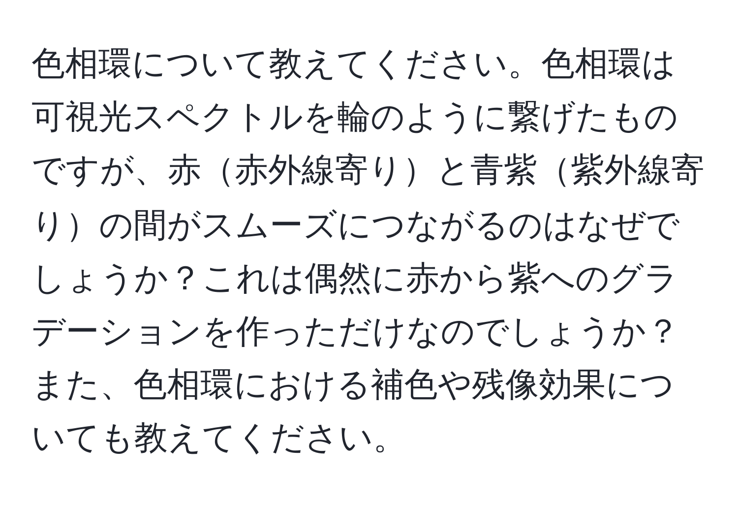 色相環について教えてください。色相環は可視光スペクトルを輪のように繋げたものですが、赤赤外線寄りと青紫紫外線寄りの間がスムーズにつながるのはなぜでしょうか？これは偶然に赤から紫へのグラデーションを作っただけなのでしょうか？また、色相環における補色や残像効果についても教えてください。