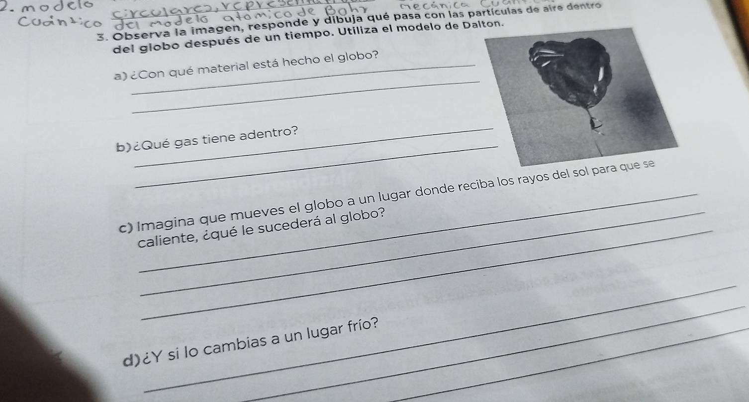 Observa la imagen, responde y dibuja qué pasa con las partículas de aire dentro 
del globo después de un tiempo. Utiliza el modelo de Dalton. 
_ 
a) ¿Con qué material está hecho el globo? 
_ 
_ 
b)¿Qué gas tiene adentro? 
c) Imagina que mueves el globo a un lugar donde reciba los rayos del sol para que se 
caliente, ¿qué le sucederá al globo? 
_ 
_ 
d)¿Y si lo cambias a un lugar frío?_