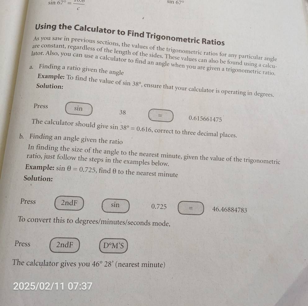 sin 67°= (10.6)/c 
sin 67°
Using the Calculator to Find Trigonometric Ratios 
As you saw in previous sections, the values of the trigonometric ratios for any particular angle 
are constant, regardless of the length of the sides. These values can also be found using a calcu- 
lator. Also, you can use a calculator to find an angle when you are given a trigonometric ratio. 
a. Finding a ratio given the angle 
Example: To find the value of sin 38° , ensure that your calculator is operating in degrees. 
Solution: 
Press sin
38 = 0.615661475
The calculator should give sin 38°=0.616 , correct to three decimal places. 
b. Finding an angle given the ratio 
In finding the size of the angle to the nearest minute, given the value of the trigonometric 
ratio, just follow the steps in the examples below. 
Example: sin θ =0.725 , find θ to the nearest minute
Solution: 
Press 2ndF sin 0.725 = 46.46884783
To convert this to degrees/minutes/seconds mode, 
Press 2ndF D°M'S
The calculator gives you 46°28' (nearest minute) 
2025/02/11 07:37