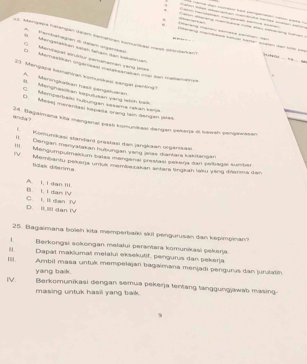 is  nama dan nombor kad pengenalan calón pada r
Calon tidak dibenarkan membuka kertas soalan sehing
3 Calon hendakiah menjawab semua soalan.
q Calon dilarang membawa nota atau sebarang bahan r
Dilarang meniru semasa penilian; dan dibenarkan
22. Mengapa halangan dalam kemahiran komunikasi mesti dihindarkan?
Dilarang membawa keluar kerta² soalan darl bilik pep
A Pembahagian di dalam organisasi
B. Mengelakkan salah faham dan kekeliruan
C. Mendapat struktur pemahaman yang jelas
UNGI ... 10... M
D. Memastikan organisasi melaksanakan misi dan matlamatnya
23. Mengapa kemahiran komunikasi sangat penting?
1
A. Meningkatkan hasil pengeluaran
B. Menghasilkan keputusan yang lebih baik
C. Memperbaiki hubungan sesama rakan kerja
D. Mesej merentasi kepada orang lain dengan jelas
anda?
24. Bagaimana kita mengenal pasti komunikasi dengan pekerja di bawah pengawasan
I. Komunikasi standard prestasi dan jangkaan organisasi.
II. Dengan menyatakan hubungan yang jelas diantara kakitangan
IV.
III. Mengumpulmaklum balas mengenai prestasi pekerja dari pelbagai sumber.
Membantu pekerja untuk membezakan antara tingkah laku yang diterima dan
tidak diterima.
A. I, I dan III.
B. I, I dan IV
C. I, II dan IV
D. II,III dan IV
25. Bagaimana boleh kita memperbaiki skil pengurusan dan kepimpinan?
1. Berkongsi sokongan melalui perantara komunikasi pekerja.
1I. Dapat maklumat melalui eksekutif, pengurus dan pekerja
III. Ambil masa untuk mempelajari bagaimana menjadi pengurus dan jurulatih
yang baik.
IV. Berkomunikasi dengan semua pekerja tentang tanggungjawab masing-
masing untuk hasil yang baik.
9