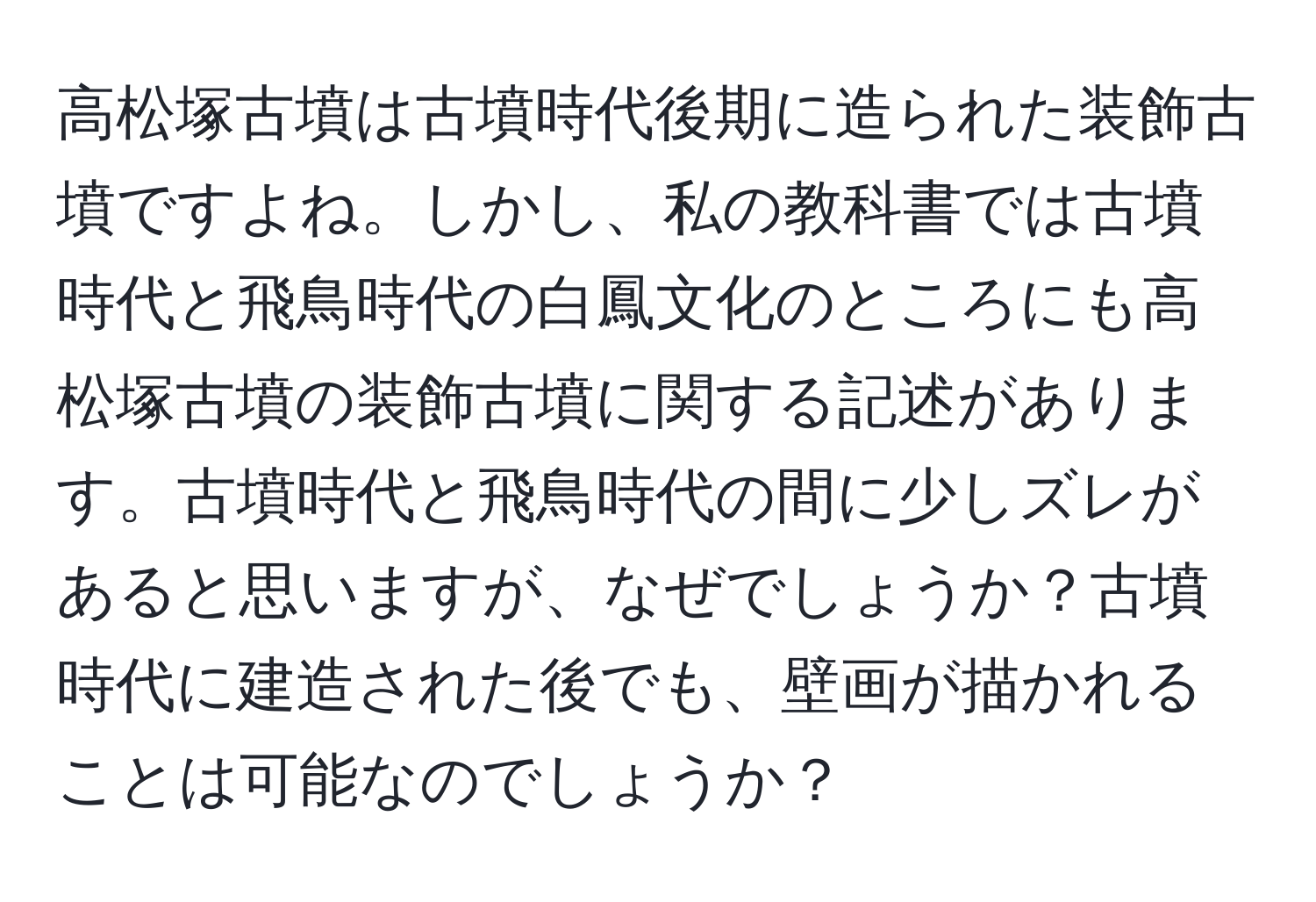 高松塚古墳は古墳時代後期に造られた装飾古墳ですよね。しかし、私の教科書では古墳時代と飛鳥時代の白鳳文化のところにも高松塚古墳の装飾古墳に関する記述があります。古墳時代と飛鳥時代の間に少しズレがあると思いますが、なぜでしょうか？古墳時代に建造された後でも、壁画が描かれることは可能なのでしょうか？