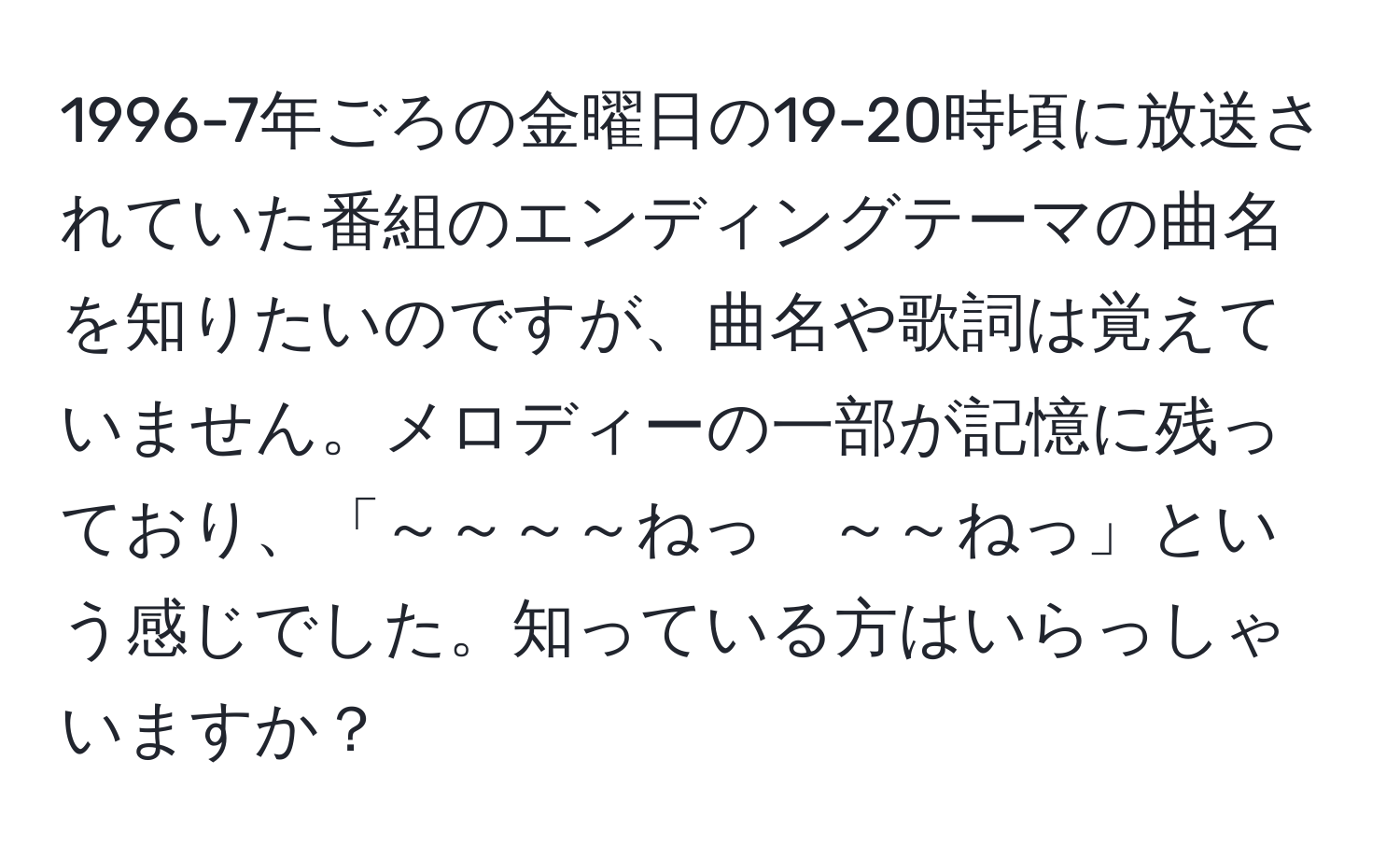 1996-7年ごろの金曜日の19-20時頃に放送されていた番組のエンディングテーマの曲名を知りたいのですが、曲名や歌詞は覚えていません。メロディーの一部が記憶に残っており、「～～～～ねっ　～～ねっ」という感じでした。知っている方はいらっしゃいますか？