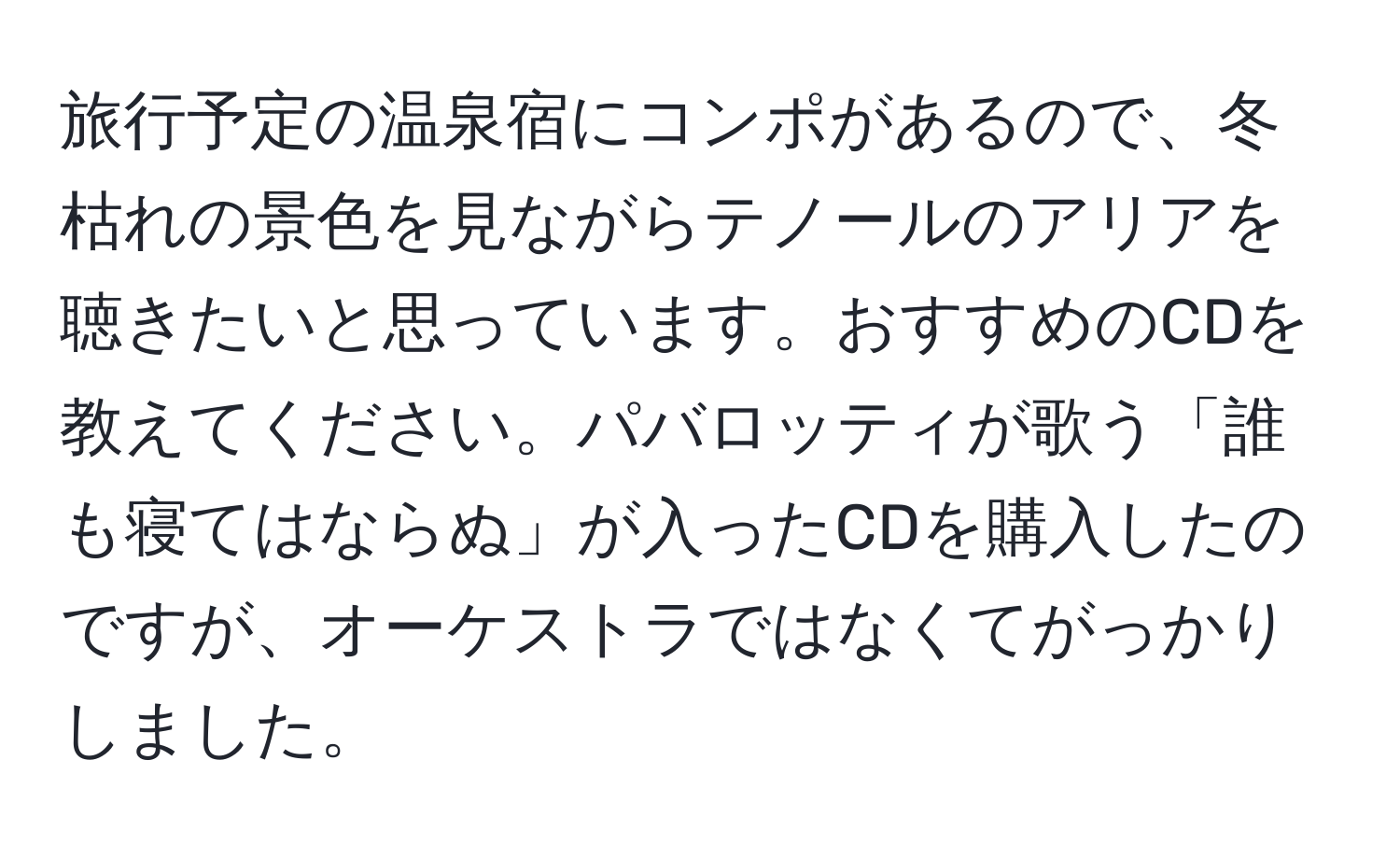 旅行予定の温泉宿にコンポがあるので、冬枯れの景色を見ながらテノールのアリアを聴きたいと思っています。おすすめのCDを教えてください。パバロッティが歌う「誰も寝てはならぬ」が入ったCDを購入したのですが、オーケストラではなくてがっかりしました。