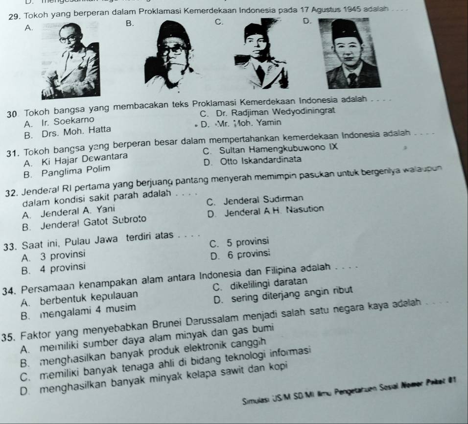 meng
29. Tokoh yang berperan dalam Proklamasi Kemerdekaan Indonesia pada 17 Agustus 1945 adalah
A.
B.
C.
D.
30. Tokoh bangsa yang membacakan teks Proklamasi Kemerdekaan Indonesia adalah_
A. Ir. Soekarno C. Dr. Radjiman Wedyodiningrat
B. Drs. Moh. Hatta D. Mr. Moh. Yamin
31. Tokoh bangsa y2ng berperan besar dalam mempertahankan kemerdekaan Indonesia adalah_
A. Ki Hajar Dewantara C. Sultan Hamengkubuwono IX
B. Panglima Polim D. Otto Iskandardinata
32. Jenderal RI pertama yang berjuang pantang menyerah memimpin pasukan untuk bergenlya walaupun
dalam kondisi sakit parah adalah
A. Jenderal A. Yani C. Jenderal Sudirman
B. Jendera! Gatot Subroto D. Jenderal A.H. Nasution
33. Saat ini, Pulau Jawa terdiri atas . . . .
A. 3 provinsi C. 5 provinsi
B. 4 provinsi D. 6 provinsi
34. Persamaan kenampakan alam antara Indonesia dan Filipina adalah . . . .
A. berbentuk kepulauan C. dike!ilingi daratan
B. mengalami 4 musim D. sering diterjang angin ribut
35. Faktor yang menyebabkan Brunei Darussalam menjadi salah satu negara kaya adəlah_
A. memiliki sumber daya alam minyak dan gas bumi
B. menghasilkan banyak produk elektronik canggih
C. memiliki banyak tenaga ahli di bidang teknologi informasi
D. menghasilkan banyak minyak kelapa sawit dan kopi
Simulası US/M SD Mi limu Pengetahuen Sosial Nomer Prret 01