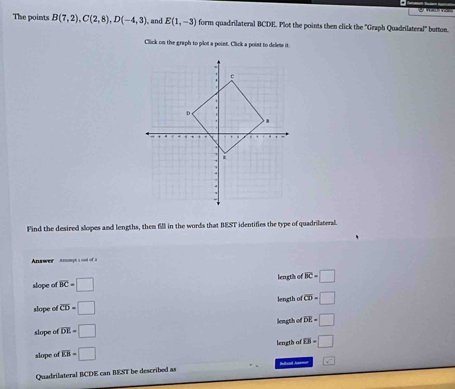 Vng
The points B(7,2), C(2,8), D(-4,3) , and E(1,-3) form quadrilateral BCDE. Plot the points then click the "Graph Quadrilateral" button.
Click on the graph to plot a point. Click a point to delete it.
Find the desired slopes and lengths, then fill in the words that BEST identifies the type of quadrilateral.
Answer Anempt 1 out of 2
slope of overline BC=□ length of overline BC=□
slope of overline CD=□ length of overline CD=□
slope of overline DE=□ length of overline DE=□
slope of overline EB=□ length of overline EB=□
Submit Anwer
Quadrilateral BCDE can BEST be described as