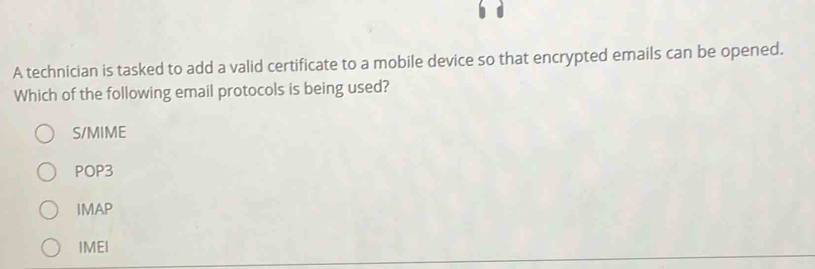 A technician is tasked to add a valid certificate to a mobile device so that encrypted emails can be opened.
Which of the following email protocols is being used?
S/MIME
POP3
IMAP
IMEI