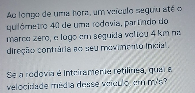 Ao longo de uma hora, um veículo seguiu até o 
quilômetro 40 de uma rodovia, partindo do 
marco zero, e logo em seguida voltou 4 km na 
direção contrária ao seu movimento inicial. 
Se a rodovia é inteiramente retilínea, qual a 
velocidade média desse veículo, em m/s?