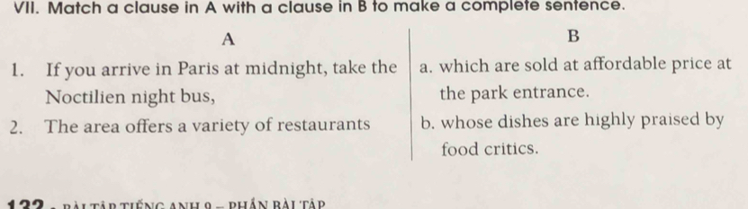 Match a clause in A with a clause in B to make a complete sentence.
A
B
1. If you arrive in Paris at midnight, take the a. which are sold at affordable price at
Noctilien night bus, the park entrance.
2. The area offers a variety of restaurants b. whose dishes are highly praised by
food critics.
Ai Tập tiếng Anh 9 - phần ràitâd