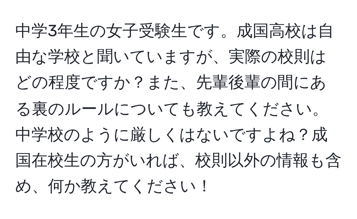 中学3年生の女子受験生です。成国高校は自由な学校と聞いていますが、実際の校則はどの程度ですか？また、先輩後輩の間にある裏のルールについても教えてください。中学校のように厳しくはないですよね？成国在校生の方がいれば、校則以外の情報も含め、何か教えてください！