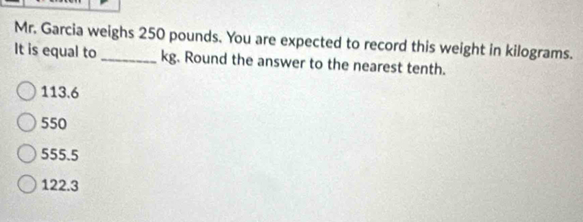 Mr. Garcia weighs 250 pounds. You are expected to record this weight in kilograms.
It is equal to _ kg. Round the answer to the nearest tenth.
113.6
550
555.5
122.3