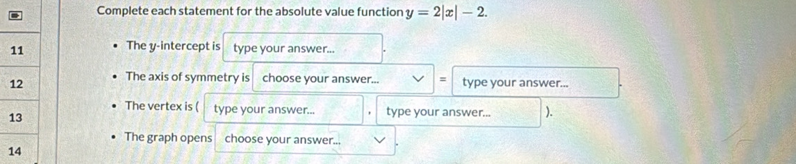 Complete each statement for the absolute value function y=2|x|-2. 
The y-intercept is 
type your answer... 
The axis of symmetry is choose your answer... = 
type your answer... 
The vertex is ( type your answer... type your answer... ). 
The graph opens choose your answer...