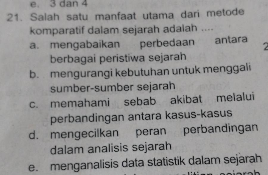 e. 3 dan 4
21. Salah satu manfaat utama dari metode
komparatif dalam sejarah adalah ....
a. mengabaikan perbedaan . 1 antara
2
berbagai peristiwa sejarah
b. mengurangi kebutuhan untuk menggali
sumber-sumber sejarah
c. memahami sebab akibat melalui
perbandingan antara kasus-kasus
d. mengecilkan peran perbandingan
dalam analisis sejarah
e. menganalisis data statistik dalam sejarah