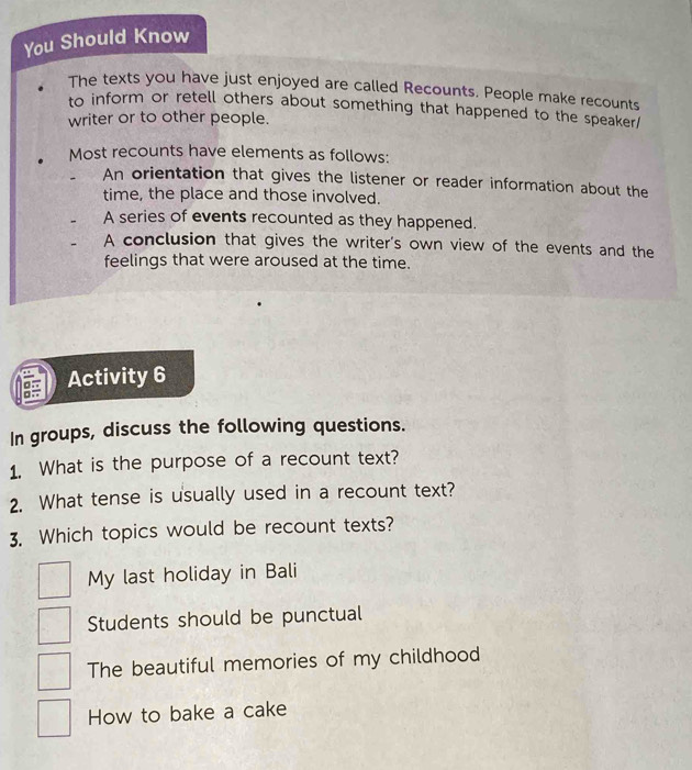 You Should Know
The texts you have just enjoyed are called Recounts. People make recounts
to inform or retell others about something that happened to the speaker/
writer or to other people.
Most recounts have elements as follows:
An orientation that gives the listener or reader information about the
time, the place and those involved.
A series of events recounted as they happened.
A conclusion that gives the writer's own view of the events and the
feelings that were aroused at the time.
X Activity 6
In groups, discuss the following questions.
1. What is the purpose of a recount text?
2. What tense is usually used in a recount text?
3. Which topics would be recount texts?
My last holiday in Bali
Students should be punctual
The beautiful memories of my childhood
How to bake a cake