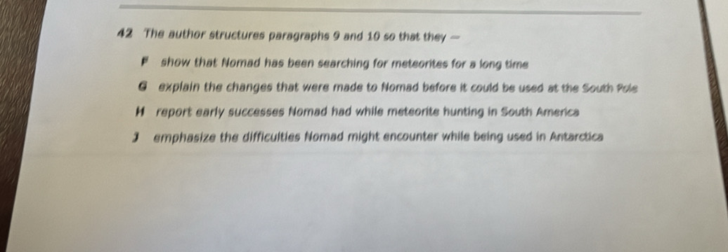 The author structures paragraphs 9 and 10 so that they —
F show that Nomad has been searching for meteorites for a long time
G explain the changes that were made to Nomad before it could be used at the South Pole
H report early successes Nomad had while meteorite hunting in South America
J emphasize the difficulties Nomad might encounter while being used in Antarctica