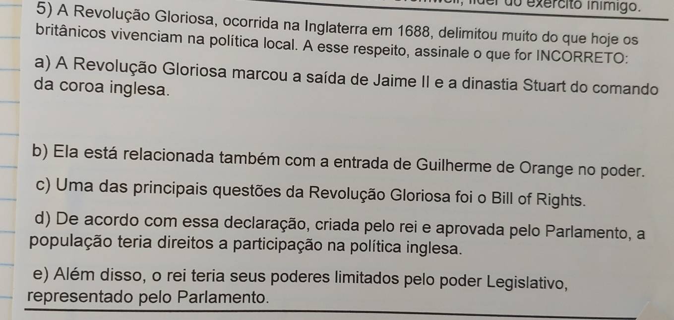 do exercito ínímigo.
5) A Revolução Gloriosa, ocorrida na Inglaterra em 1688, delimitou muito do que hoje os
britânicos vivenciam na política local. A esse respeito, assinale o que for INCORRETO:
a) A Revolução Gloriosa marcou a saída de Jaime II e a dinastia Stuart do comando
da coroa inglesa.
b) Ela está relacionada também com a entrada de Guilherme de Orange no poder.
c) Uma das principais questões da Revolução Gloriosa foi o Bill of Rights.
d) De acordo com essa declaração, criada pelo rei e aprovada pelo Parlamento, a
população teria direitos a participação na política inglesa.
e) Além disso, o rei teria seus poderes limitados pelo poder Legislativo,
representado pelo Parlamento.