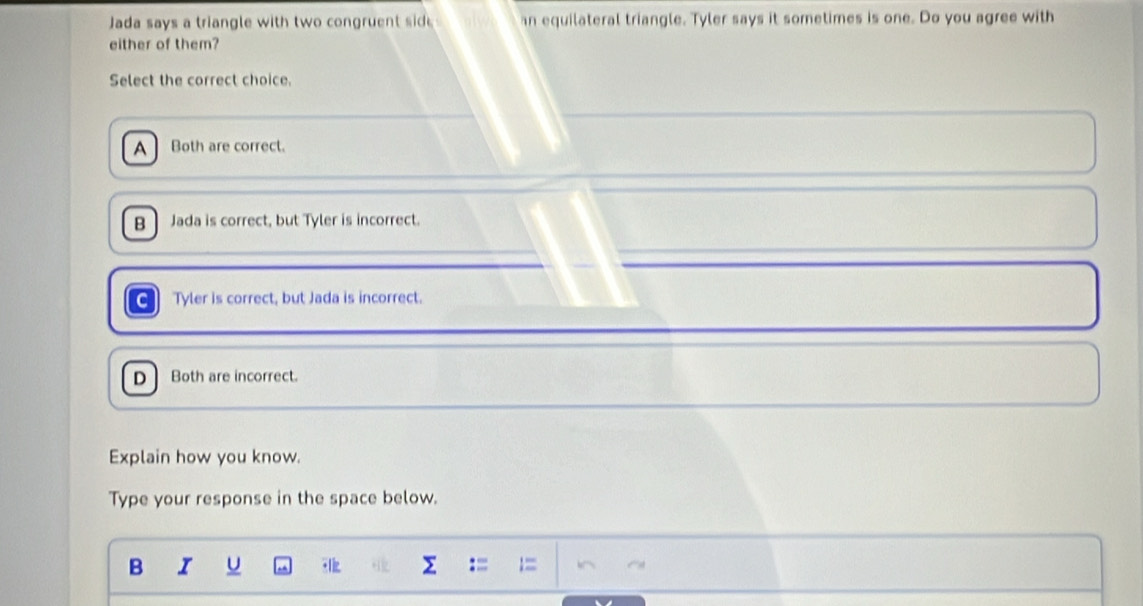 Jada says a triangle with two congruent sid an equilateral triangle. Tyler says it sometimes is one. Do you agree with
either of them?
Select the correct choice.
A Both are correct.
B Jada is correct, but Tyler is incorrect.
Tyler is correct, but Jada is incorrect.
D Both are incorrect.
Explain how you know.
Type your response in the space below.
B I U Σ := =