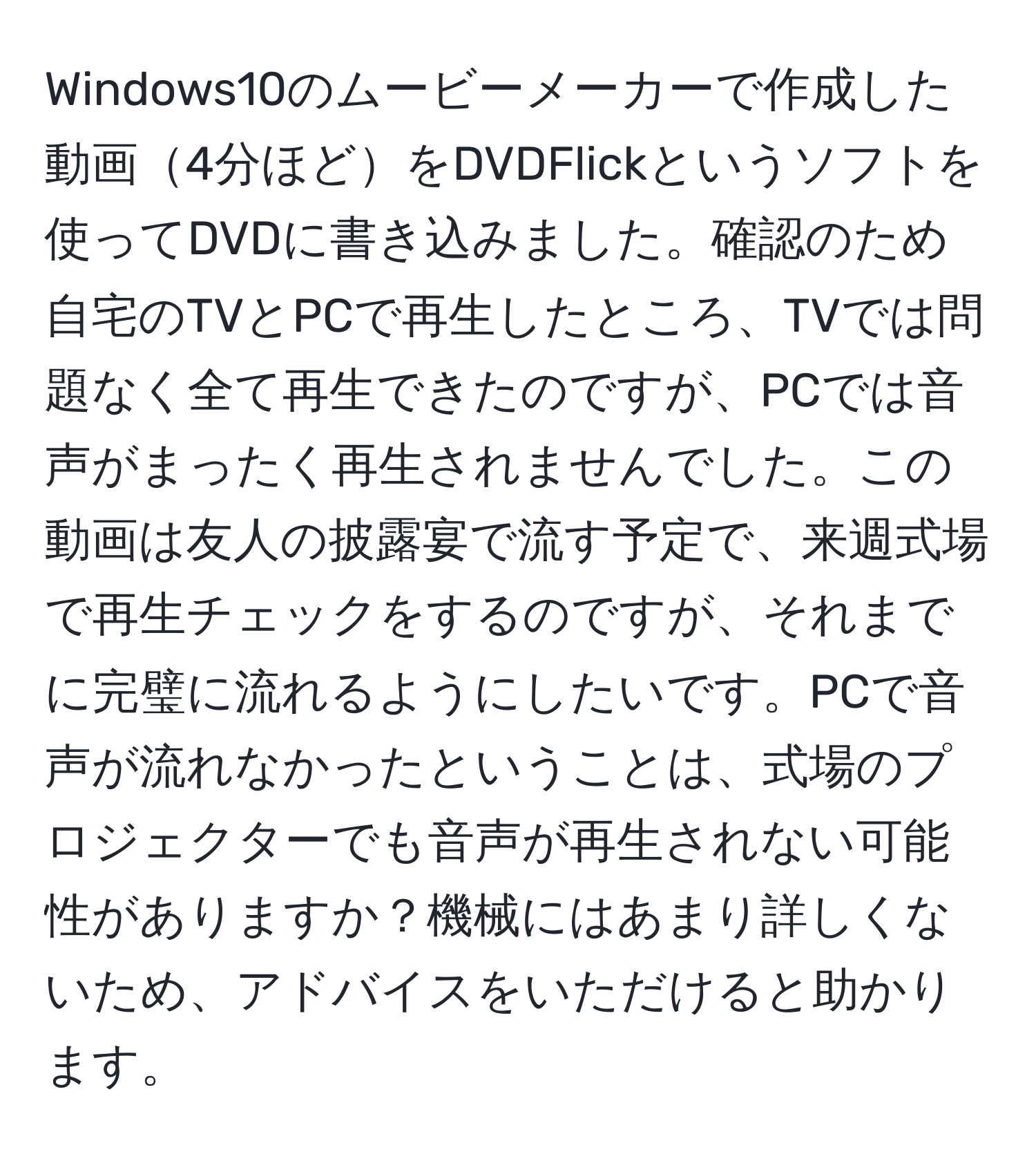 Windows10のムービーメーカーで作成した動画4分ほどをDVDFlickというソフトを使ってDVDに書き込みました。確認のため自宅のTVとPCで再生したところ、TVでは問題なく全て再生できたのですが、PCでは音声がまったく再生されませんでした。この動画は友人の披露宴で流す予定で、来週式場で再生チェックをするのですが、それまでに完璧に流れるようにしたいです。PCで音声が流れなかったということは、式場のプロジェクターでも音声が再生されない可能性がありますか？機械にはあまり詳しくないため、アドバイスをいただけると助かります。