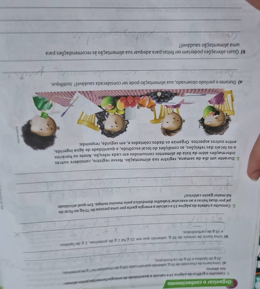 Organizar o conhecimento 
1. Consulte o gráfico da página 14 e calcule a quastidade de emergia forecida pelos almes 
tos abaixo. 
_ 
a) Uma barra de chocolate de 50 g, sabendo que em cada 100 g de chosslaneitá" ¿ de promenas.
35 g de lipídios e 58 g de carboidratos. 
_ 
_ 
b) Uma barra de cereais de 50 g, sabendo que em 25 g há 1 g de protainas, 1 g de lipídios 
e 18 g de carboidratos. 
_ 
2. Consulte a tabela da página 15 e calcule a energia gasta por uma pessoa de 70 kg ao ficar de 
pé por duas horas e ao executar trabalho doméstico pelo mesmo tempo. Em qual atividade 
9 
_há maior gasto calórico? 
_ 
_ 
3. Durante um dia da semana, registre sua alimentação. Nesse registro, considere outras 
informações além da lista de alimentos consumidos em cada refeição. Anote os horários 
e os locais das refeições, as condições do local escolhido, a quantidade de água ingerida. 
dos coletados e, em seguida, responda: 
a) Durante o período observado, sua alimentação pode ser considerada saudável? Justifique. 
_ 
_ 
b) Quais alterações poderiam ser feitas para adequar sua alimentação às recomendações para 
uma alimentação saudável? 
_ 
_ 
_