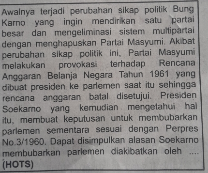 Awalnya terjadi perubahan sikap politik Bung 
Karno yang ingin mendirikan satu partai 
besar dan mengeliminasi sistem multipartai 
dengan menghapuskan Partai Masyumi. Akibat 
perubahan sikap politik ini, Partai Masyumi 
melakukan provokasi terhadap Rencana 
Anggaran Belanja Negara Tahun 1961 yang 
dibuat presiden ke parlemen saat itu sehingga 
rencana anggaran batal disetujui. Presiden 
Soekarno yang kemudian mengetahui hal 
itu, membuat keputusan untuk membubarkan 
parlemen sementara sesuai dengan Perpres 
No.3/1960. Dapat disimpulkan alasan Soekarno 
membubarkan parlemen diakibatkan oleh 1... 
(HOTS)