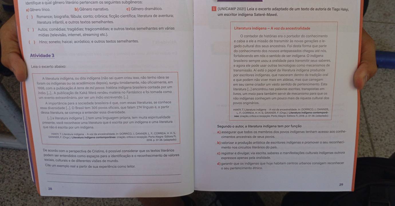 Identifique a qual gênero literário pertencem os seguintes subgêneros:
a) Gênero lírico. b) Gênero narrativo. c) Gênero dramático. (UNICAMP 2021) Leia o excerto adaptado de um texto de autoria de Tiago Hakyi,
( ) Romance; biografia; fábula; conto; crônica; ficção científica; literatura de aventura; um escritor indígena Sateré-Mawé.
literatura infantil, e outros textos semelhantes.
)  Autos; comédias; tragédias; tragicomédias; e outros textos semelhantes em várias Literatura indígena - A voz da ancestralidade
mídias (televisão, internet, streaming etc.). O contador de histórias era o portador do conhecimento
) Hino; soneto; haicai; acróstico; e outros textos semelhantes. e cabia a ele a missão de transmitir às novas gerações o le-
gado cultural dos seus ancestrais. Foi desta forma que parte
do conhecimento dos nossos antepassados chegou até nós,
Atividade 3 fortalecendo em nós o sentido de ser indígena. O indígena
brasileiro sempre usou a oralidade para transmitir seus saberes
Leia o excerto abaíxo: e agora ele pode usar outras tecnologias como mecanismos de
transmissão. Aí está o papel da literatura indígena produzida
por escritores indígenas, que nasceram dentro da tradição oral
A literatura indígena, ou dita indígena (não sei quem criou isso, não tenho ideia se e que podem não viver mais em aldeias, mas que carregam
foram os indígenas ou os acadêmicos depois), surgiu timidamente, não oficialmente, em em seu cerne criador um vasto sentido de pertencimento. Esta
1998, com a publicação A terra de mil povos: história indígena brasileira contada por um literatura [...] encontrou nas palavras escritas, transpostas em
índio. (...) . A publicação de Kaká Werá rendeu matéria no Fantástico e foi tomada como livros, um meio para também servir de mecanismo para que os
um evento extraordinário, por ser um índio escrevendo. [...] não indígenas conheçam um pouco mais da riqueza cultural dos
A importância para a sociedade brasileira é que, com essas literaturas, se conhece povos originários.
essa diversidade (.... O Brasil tem 305 povos oficiais, que falam 274 línguas e, a partir HAKIY, T: Literatura indígena - A voz da ancestralidade. In: DORRICO. J. DANNER.
dessa literatura, se começa a entender essa diversidade. L. F.; CORREIA, H. H. S.; DANNER, F. (Orgs.). Literatura indígena contemporã-
(.) a literatura indígena (...) tem uma linguagem própria, tem muita espiritualidade nea: criação, crítica e recepção. Porto Alegra: Editora Fi, 2018. p. 37-38. (adaptado)
presente, você reconhece uma literatura que é escrita por um indígena e uma literatura
que não é escrita por um indígena. Segundo o autor, a literatura indígena tem por função
HAKIY.T. Literatura indígena - A voz da ancestralidade. In: DORRICO, J.; DANNER. L. F.; CORREIA, H. H. S. a) assegurar que todos os membros dos povos indígenas tenham acesso aos conhe-
DANNER, F. (Orgs.). Literatura Indígena contemporânea: criação. crítica e recepção. Porto Alegre: Editora Fi,
2018. p. 37-38. (adaptado) b) valorizar a produção artística de escritores indígenas e promover o seu reconheci-
mento nos circuitos literários do país.
De acordo com a perspectiva de Cristino, é possível considerar que os textos literários c) registrar e divulgar, via escrita, saberes e manifestações culturais indígenas outrora
podem ser entendidos como espaços para a identificação e o reconhecimento de valores
sociais, culturais e de diferentes visões de mundo. expressos apenas pela oralidade.
Cite um exemplo real a partir de sua experiência como leitor. d) garantir que os indígenas que hoje habitam centros urbanos consigam reconhecer
o seu pertencimento étnico.
_
_
29
28