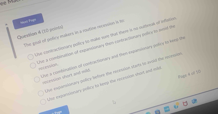 ee Mac
Next Page
Question 4 (10 points)
The goal of policy makers in a routine recession is to
Use contractionary policy to make sure that there is no outbreak of inflation
Use a combination of expansionary then contractionary policy to avoid the
Use a combination of contractionary and then expansionary policy to keep th
recession.
Use expansionary policy before the recession starts to avoid the recession
Page 4 of 10
recession short and mild.
Use expansionary policy to keep the recession short and mild
Page