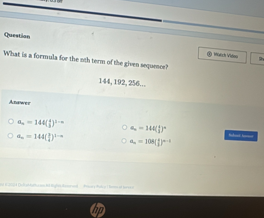 Question
Watch Video Shi
What is a formula for the nth term of the given sequence?
144, 192, 256...
Answer
a_n=144( 4/3 )^1-n
a_n=144( 4/3 )^n
a_n=144( 3/4 )^1-n
Suhsait Ansser
a_n=108( 4/3 )^n-1
N © 2024 DeltaMath.z.om All Rights Rezerved Privary Policy ( Tenos of Service