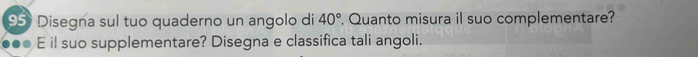 Disegna sul tuo quaderno un angolo di 40°. Quanto misura il suo complementare? 
E il suo supplementare? Disegna e classifica tali angoli.