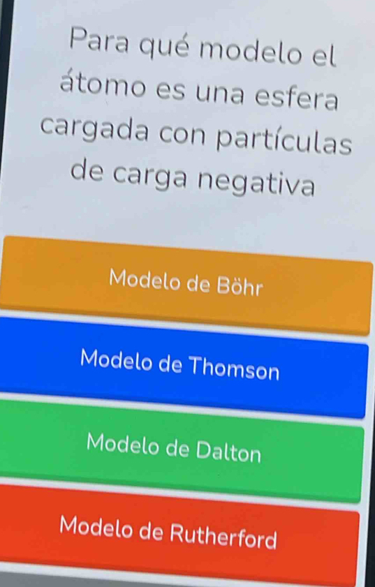 Para qué modelo el
átomo es una esfera
cargada con partículas
de carga negativa
Modelo de Böhr
Modelo de Thomson
Modelo de Dalton
Modelo de Rutherford