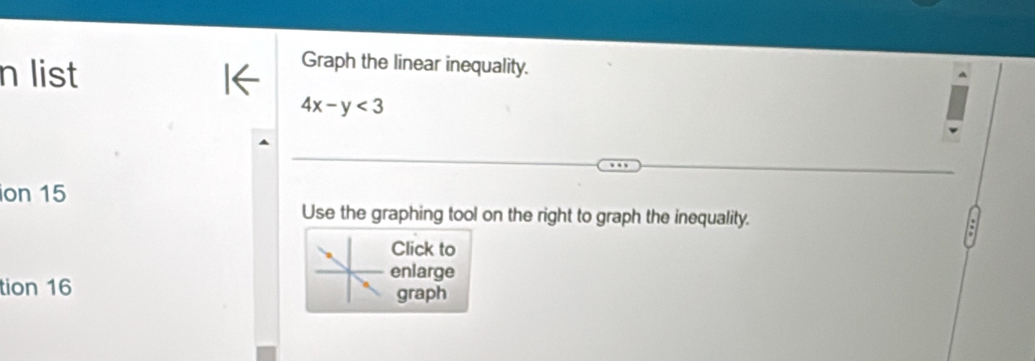 list 
Graph the linear inequality.
4x-y<3</tex> 
ion 15 
Use the graphing tool on the right to graph the inequality. 
Click to 
enlarge 
tion 16 graph