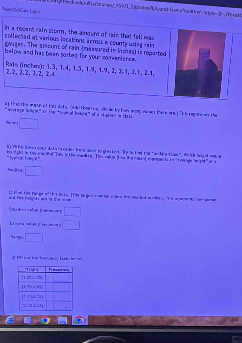 PointClickCare Login
In a recent rain storm, the amount of rain that fell was
collected at various locations across a county using rain
gauges. The amount of rain (measured in inches) is reported
below and has been sorted for your convenience.
Rain (inches): 1.3, 1.4, 1.5, 1.9, 1.9, 2, 2.1, 2.1, 2.1,
2.2, 2.2, 2.2, 2.4
a) Find the mean of this data. (Add them up, divide by how many values there are.) This represents the
"average height" or the “typical height” of a student in class.
Mean:
b) Write down your data in order from least to greatest. Try to find the “middle value”. Which height would
be right in the middle? This is the median. This value (like the mean) represents an “average height” or a
“typical height”.
Median:
c) Find the range of this data. (The largest number minus the smallest number.) This represents how spread
out the heights are in the room.
Smallest value (minimum):
Largest value (maximum):
Range: □°
d) Fill out the frequency table below.
