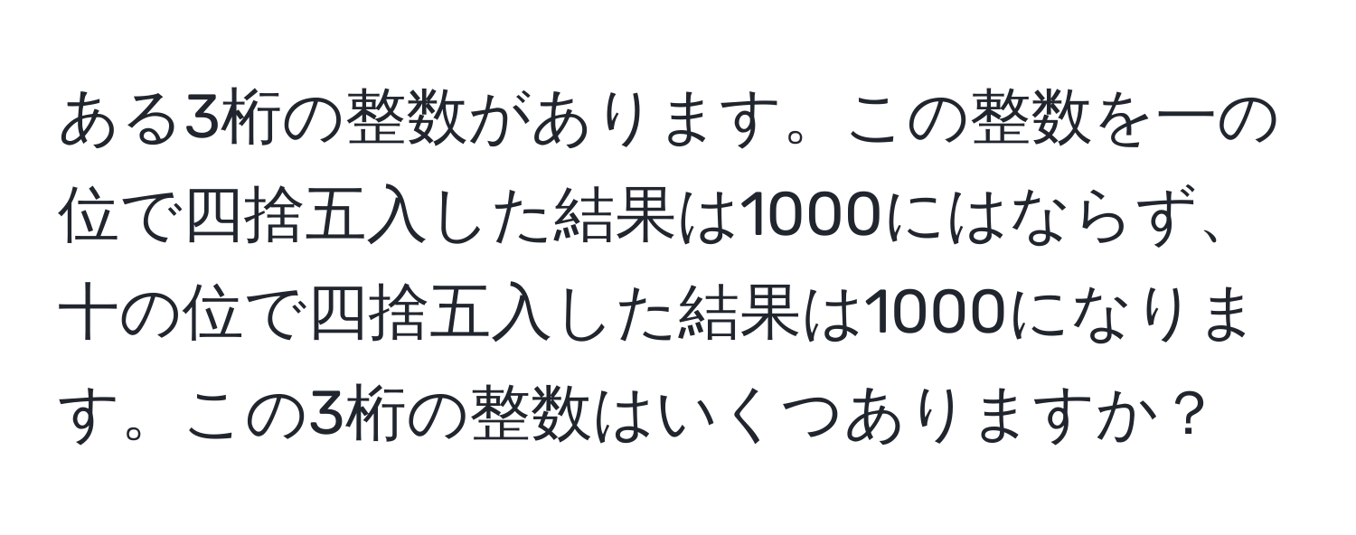 ある3桁の整数があります。この整数を一の位で四捨五入した結果は1000にはならず、十の位で四捨五入した結果は1000になります。この3桁の整数はいくつありますか？