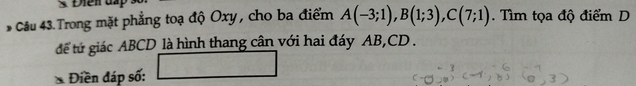 3 Điên đấp 
* Câu 43. Trong mặt phẳng toạ độ Oxy , cho ba điểm A(-3;1), B(1;3), C(7;1). Tìm tọa độ điểm D 
tể tứ giác ABCD là hình thang cân với hai đáy AB, CD. 
* Điền đáp số: