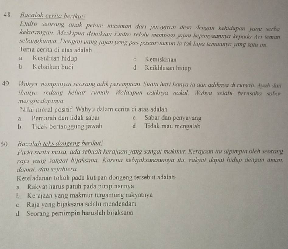 Bacalah cerita berikut!
Endro seorang anak petani musiman dari pinzgiran desa dengan kehidupan yang serba
kekurangan. Meskipun demikian Endro selalı membɑgi jajan kepunyaannya kepada Ari teman
sebangkunya. Dengan uang jajan yang pas-pasan namun ia tak lupa temannya yang satu ini
Tema cerita di atas adalah
a Kesulitan hidup c Kemiskinan
b Kebaikan budi d Keikhlasan hidup
49 Wahyu mempunyai seorang adik perempuan. Suatu hari hanya ia dan adiknya di rumah. Ayah dan
ibunyo sedang keluar rumah. Walaupun adiknya nakal, Wahyu selalu berusaha sabar
mengho dapinya
Nilai moral positif Wahyu dalam cerita di atas adalah
a Pemarah dan tidak sabal c Sabar dan penyayang
b. Tidak bertanggung jawab d Tidak mau mengalah
50 Bacalah teks dongeng berikut!
Pada suatu masa, ada sebuah kerajaan yang sangat makmur. Kerajaan itu dipimpin oleh seorang
raja yang sangat bijaksana. Karena kebijaksanaannya itu. rakyat dapat hidup dengan aman,
damai, dan sejahtera.
Keteladanan tokoh pada kutipan dongeng tersebut adalah
a Rakyat harus patuh pada pimpinannya
b Kerajaan yang makmur tergantung rakyatnya
c Raja yang bijaksana selalu mendendam
d. Seorang pemimpin haruslah bijaksana