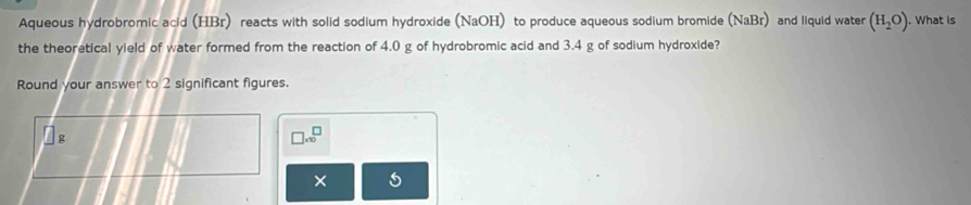 Aqueous hydrobromic acid (HBr) reacts with solid sodium hydroxide (NaOH) to produce aqueous sodium bromide (NaBr) and liquid water (H_2O). What is 
the theoretical yield of water formed from the reaction of 4.0 g of hydrobromic acid and 3.4 g of sodium hydroxide? 
Round your answer to 2 significant figures.
□ * 10^□
×