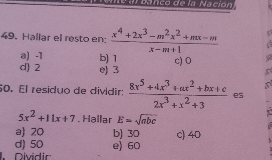 Ente al banco de la Nación
49. Hallar el resto en:  (x^4+2x^3-m^2x^2+mx-m)/x-m+1 
I
a) -1 b) 1 c) 0
d) 2 e) 3
n
n
50. El residuo de dividir:  (8x^5+4x^3+ax^2+bx+c)/2x^3+x^2+3  es
5x^2+11x+7. Hallar E=sqrt(abc)
a) 20 b) 30 c) 40
d) 50 e) 60
1. Dividir: