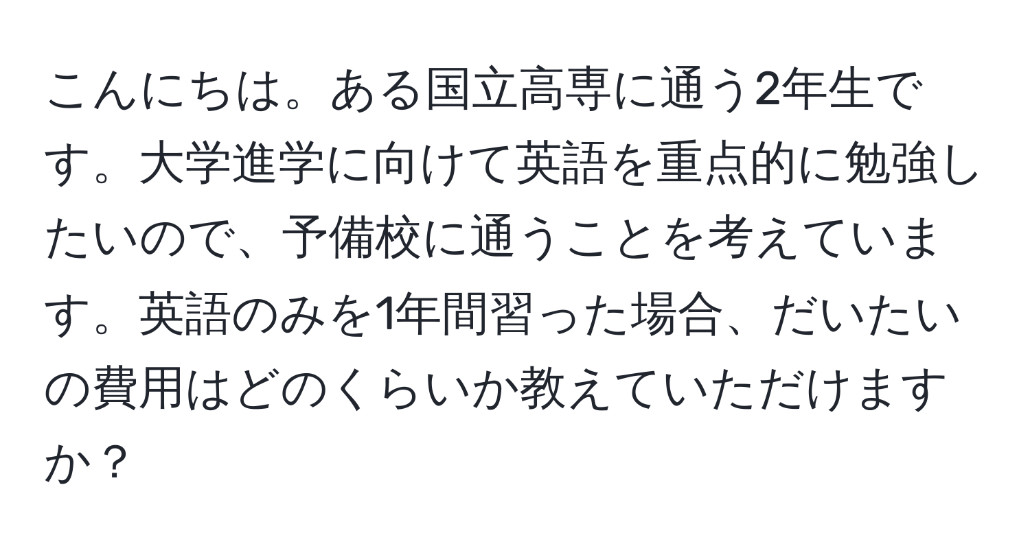 こんにちは。ある国立高専に通う2年生です。大学進学に向けて英語を重点的に勉強したいので、予備校に通うことを考えています。英語のみを1年間習った場合、だいたいの費用はどのくらいか教えていただけますか？